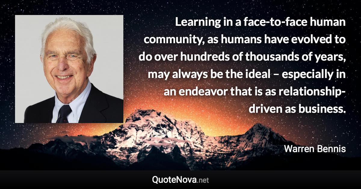 Learning in a face-to-face human community, as humans have evolved to do over hundreds of thousands of years, may always be the ideal – especially in an endeavor that is as relationship-driven as business. - Warren Bennis quote