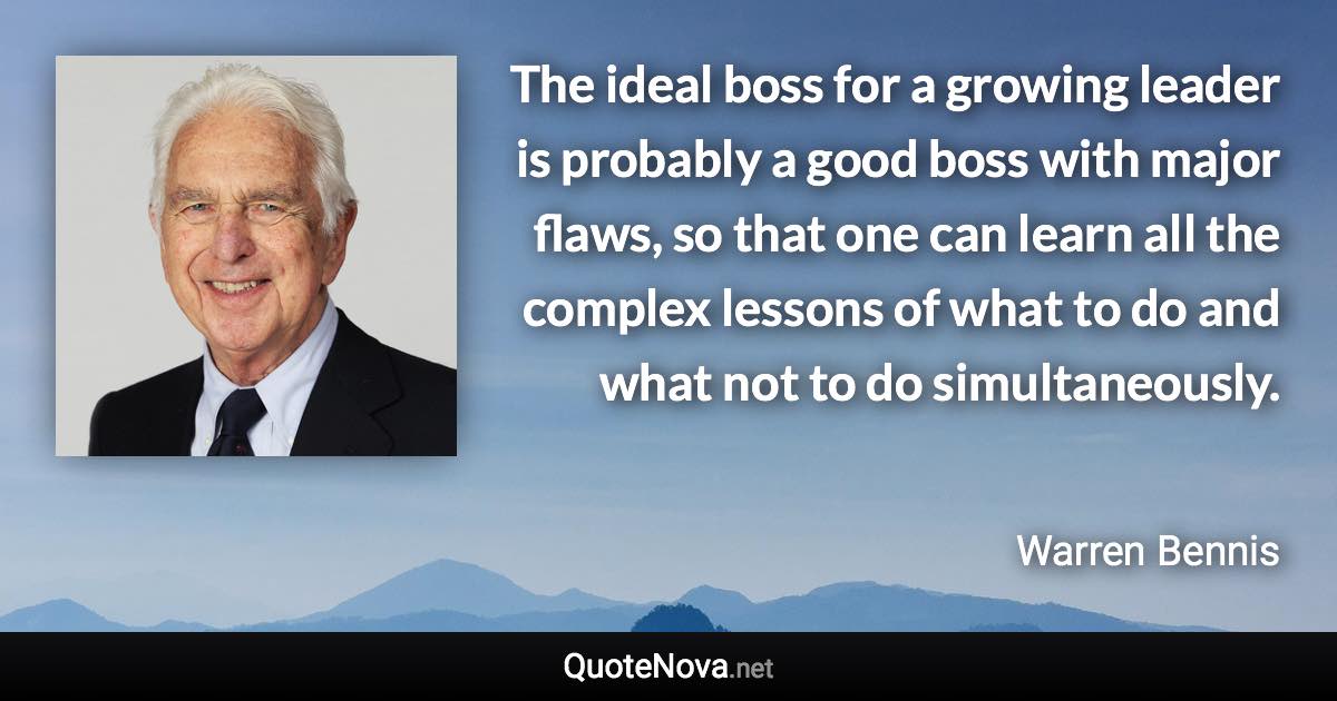 The ideal boss for a growing leader is probably a good boss with major flaws, so that one can learn all the complex lessons of what to do and what not to do simultaneously. - Warren Bennis quote