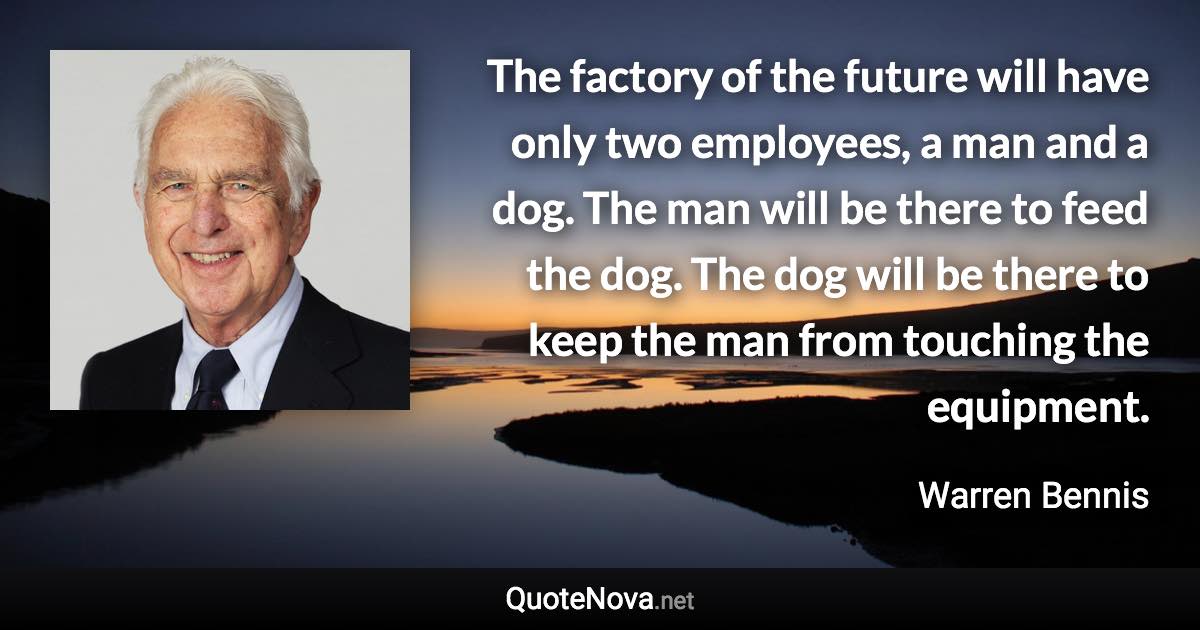 The factory of the future will have only two employees, a man and a dog. The man will be there to feed the dog. The dog will be there to keep the man from touching the equipment. - Warren Bennis quote