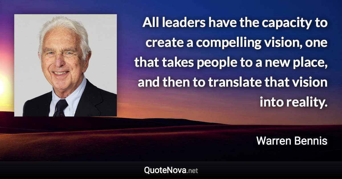 All leaders have the capacity to create a compelling vision, one that takes people to a new place, and then to translate that vision into reality. - Warren Bennis quote