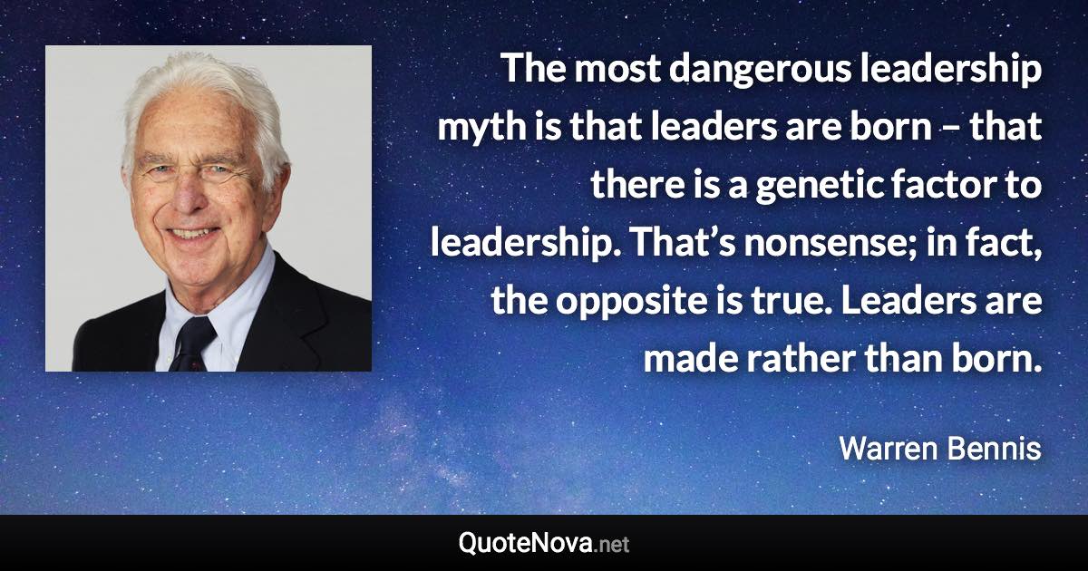 The most dangerous leadership myth is that leaders are born – that there is a genetic factor to leadership. That’s nonsense; in fact, the opposite is true. Leaders are made rather than born. - Warren Bennis quote