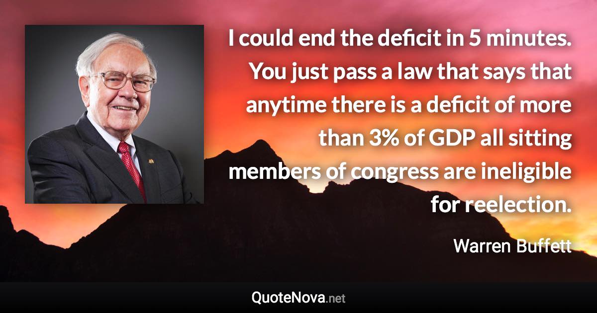 I could end the deficit in 5 minutes. You just pass a law that says that anytime there is a deficit of more than 3% of GDP all sitting members of congress are ineligible for reelection. - Warren Buffett quote