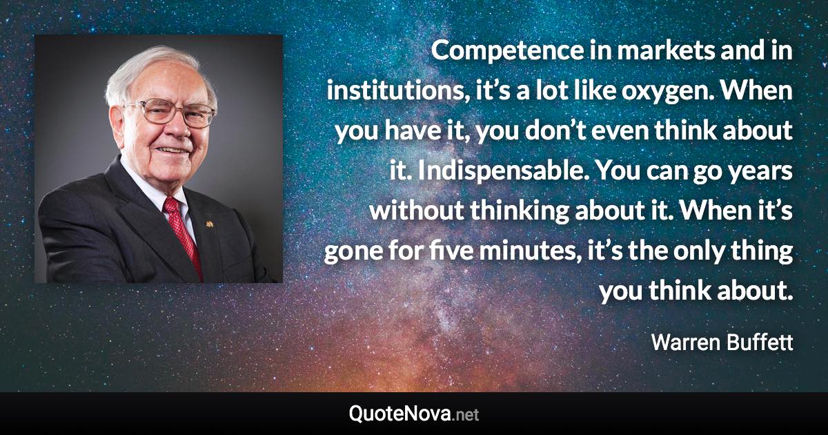 Competence in markets and in institutions, it’s a lot like oxygen. When you have it, you don’t even think about it. Indispensable. You can go years without thinking about it. When it’s gone for five minutes, it’s the only thing you think about. - Warren Buffett quote