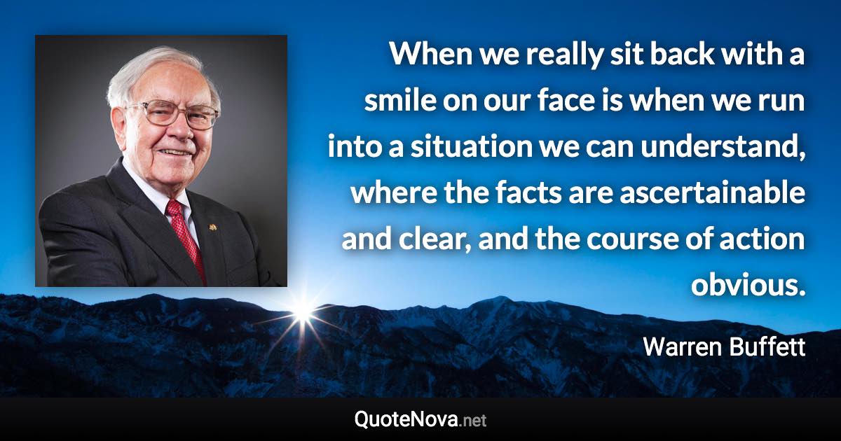 When we really sit back with a smile on our face is when we run into a situation we can understand, where the facts are ascertainable and clear, and the course of action obvious. - Warren Buffett quote