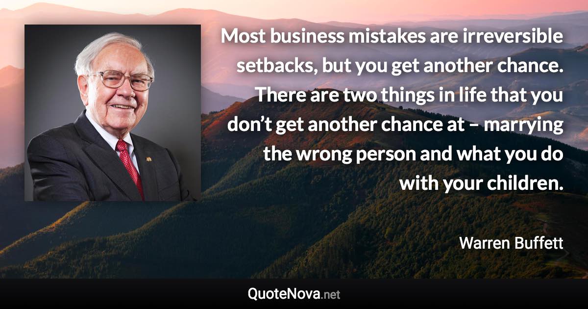 Most business mistakes are irreversible setbacks, but you get another chance. There are two things in life that you don’t get another chance at – marrying the wrong person and what you do with your children. - Warren Buffett quote