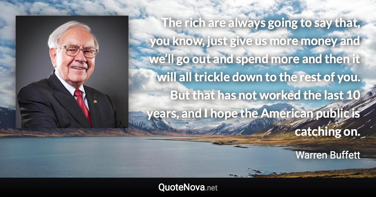 The rich are always going to say that, you know, just give us more money and we’ll go out and spend more and then it will all trickle down to the rest of you. But that has not worked the last 10 years, and I hope the American public is catching on. - Warren Buffett quote