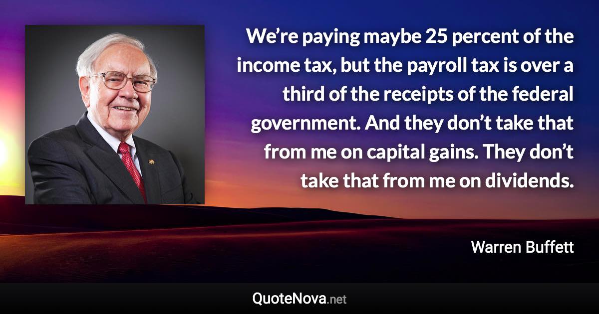 We’re paying maybe 25 percent of the income tax, but the payroll tax is over a third of the receipts of the federal government. And they don’t take that from me on capital gains. They don’t take that from me on dividends. - Warren Buffett quote