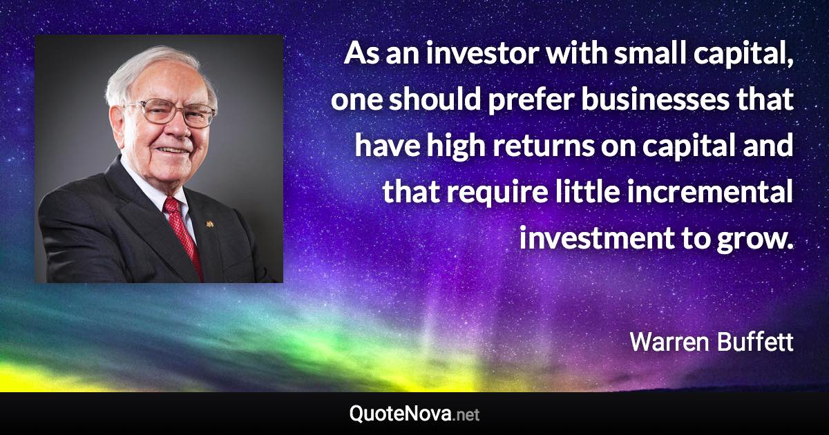 As an investor with small capital, one should prefer businesses that have high returns on capital and that require little incremental investment to grow. - Warren Buffett quote