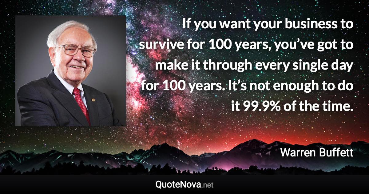 If you want your business to survive for 100 years, you’ve got to make it through every single day for 100 years. It’s not enough to do it 99.9% of the time. - Warren Buffett quote