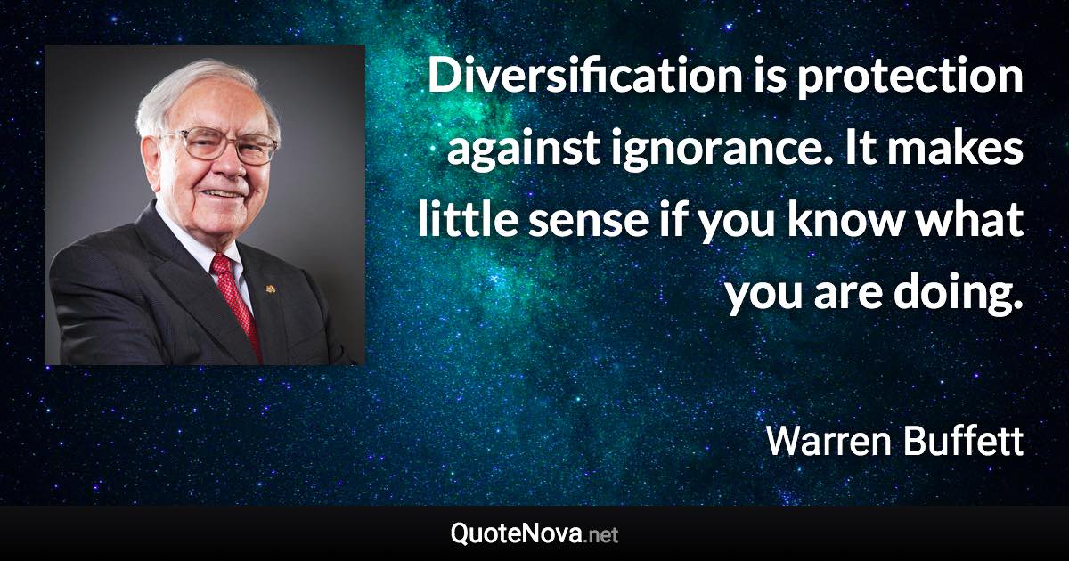 Diversification is protection against ignorance. It makes little sense if you know what you are doing. - Warren Buffett quote