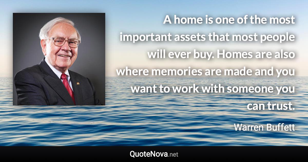 A home is one of the most important assets that most people will ever buy. Homes are also where memories are made and you want to work with someone you can trust. - Warren Buffett quote