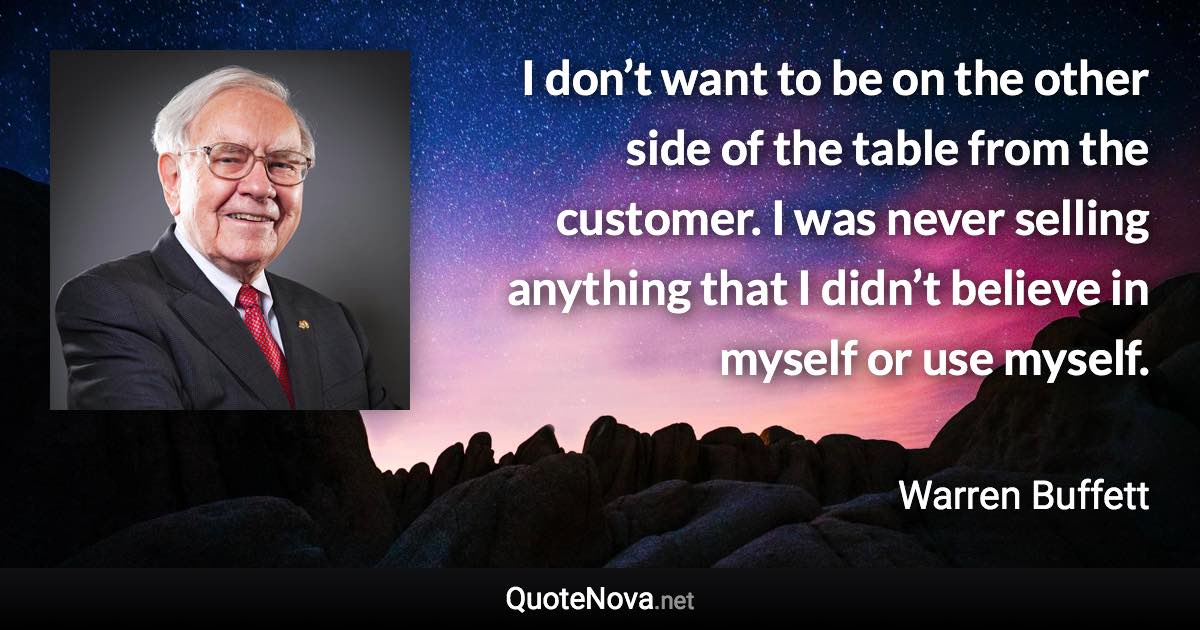 I don’t want to be on the other side of the table from the customer. I was never selling anything that I didn’t believe in myself or use myself. - Warren Buffett quote