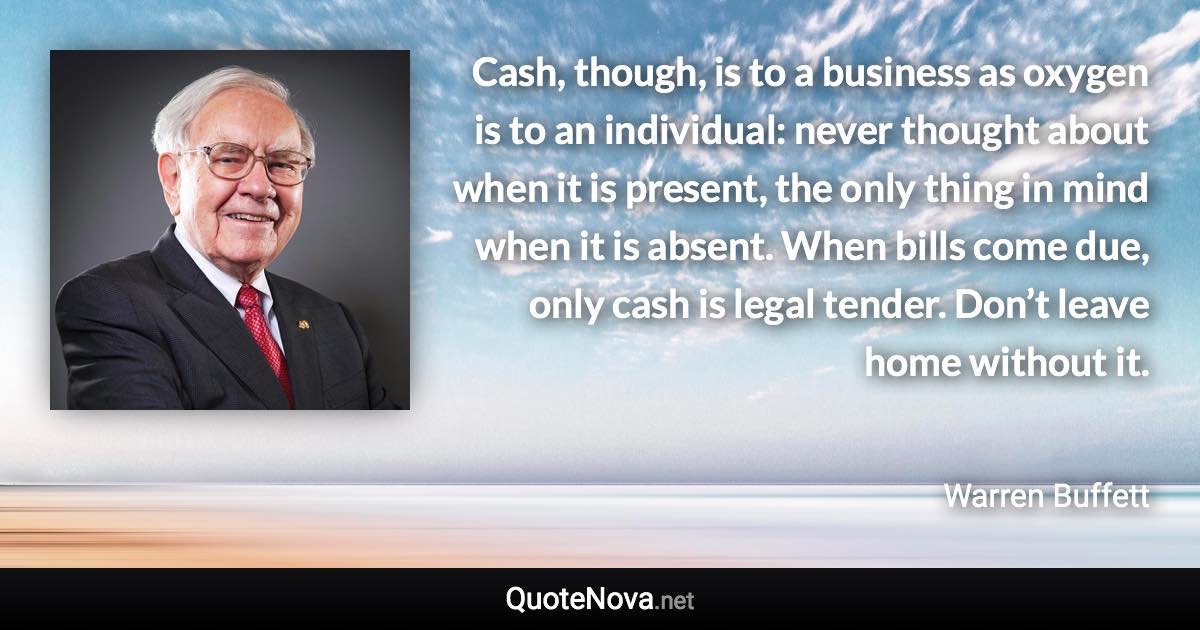 Cash, though, is to a business as oxygen is to an individual: never thought about when it is present, the only thing in mind when it is absent. When bills come due, only cash is legal tender. Don’t leave home without it. - Warren Buffett quote