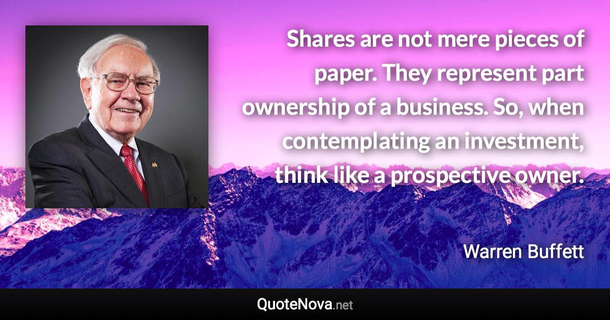 Shares are not mere pieces of paper. They represent part ownership of a business. So, when contemplating an investment, think like a prospective owner. - Warren Buffett quote