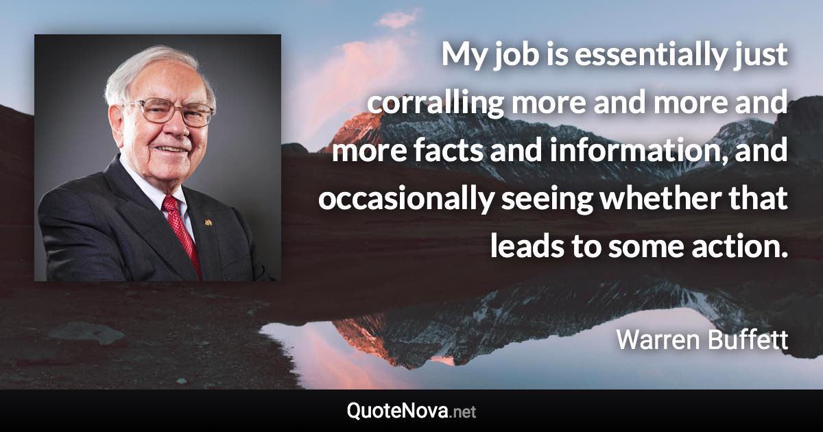 My job is essentially just corralling more and more and more facts and information, and occasionally seeing whether that leads to some action. - Warren Buffett quote