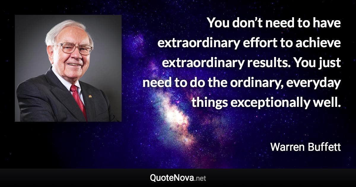 You don’t need to have extraordinary effort to achieve extraordinary results. You just need to do the ordinary, everyday things exceptionally well. - Warren Buffett quote