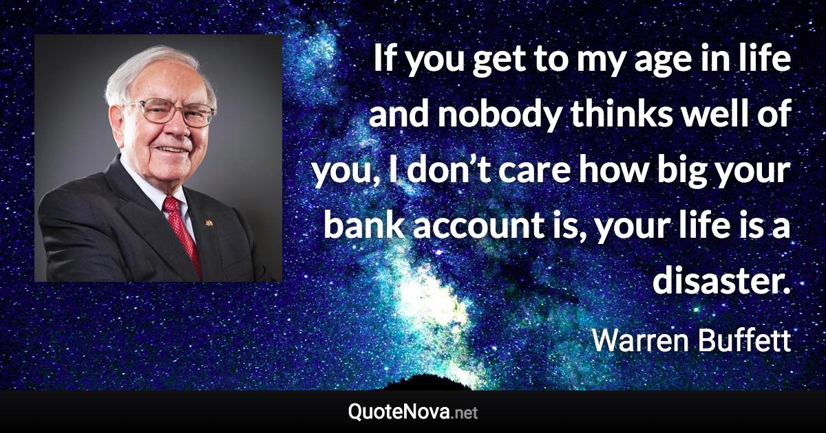 If you get to my age in life and nobody thinks well of you, I don’t care how big your bank account is, your life is a disaster. - Warren Buffett quote