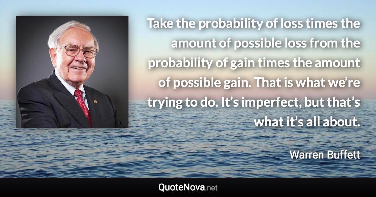 Take the probability of loss times the amount of possible loss from the probability of gain times the amount of possible gain. That is what we’re trying to do. It’s imperfect, but that’s what it’s all about. - Warren Buffett quote