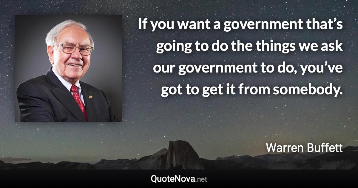 If you want a government that’s going to do the things we ask our government to do, you’ve got to get it from somebody. - Warren Buffett quote