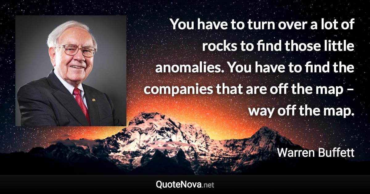 You have to turn over a lot of rocks to find those little anomalies. You have to find the companies that are off the map – way off the map. - Warren Buffett quote