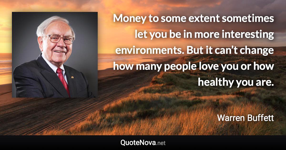 Money to some extent sometimes let you be in more interesting environments. But it can’t change how many people love you or how healthy you are. - Warren Buffett quote