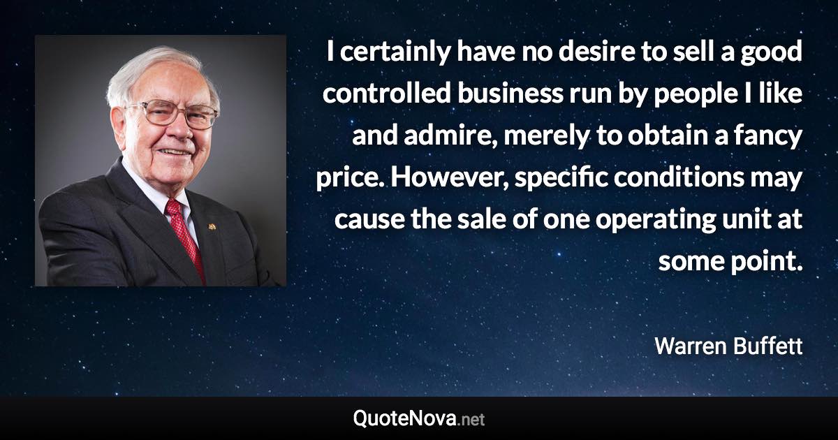 I certainly have no desire to sell a good controlled business run by people I like and admire, merely to obtain a fancy price. However, specific conditions may cause the sale of one operating unit at some point. - Warren Buffett quote