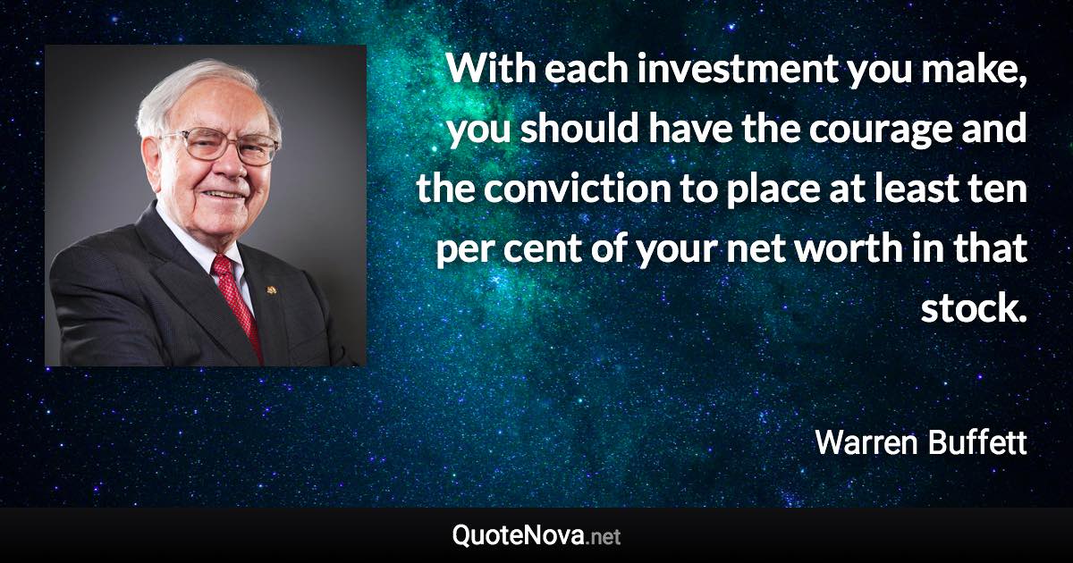 With each investment you make, you should have the courage and the conviction to place at least ten per cent of your net worth in that stock. - Warren Buffett quote