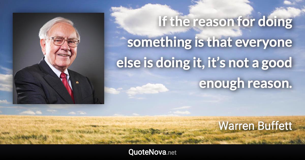 If the reason for doing something is that everyone else is doing it, it’s not a good enough reason. - Warren Buffett quote