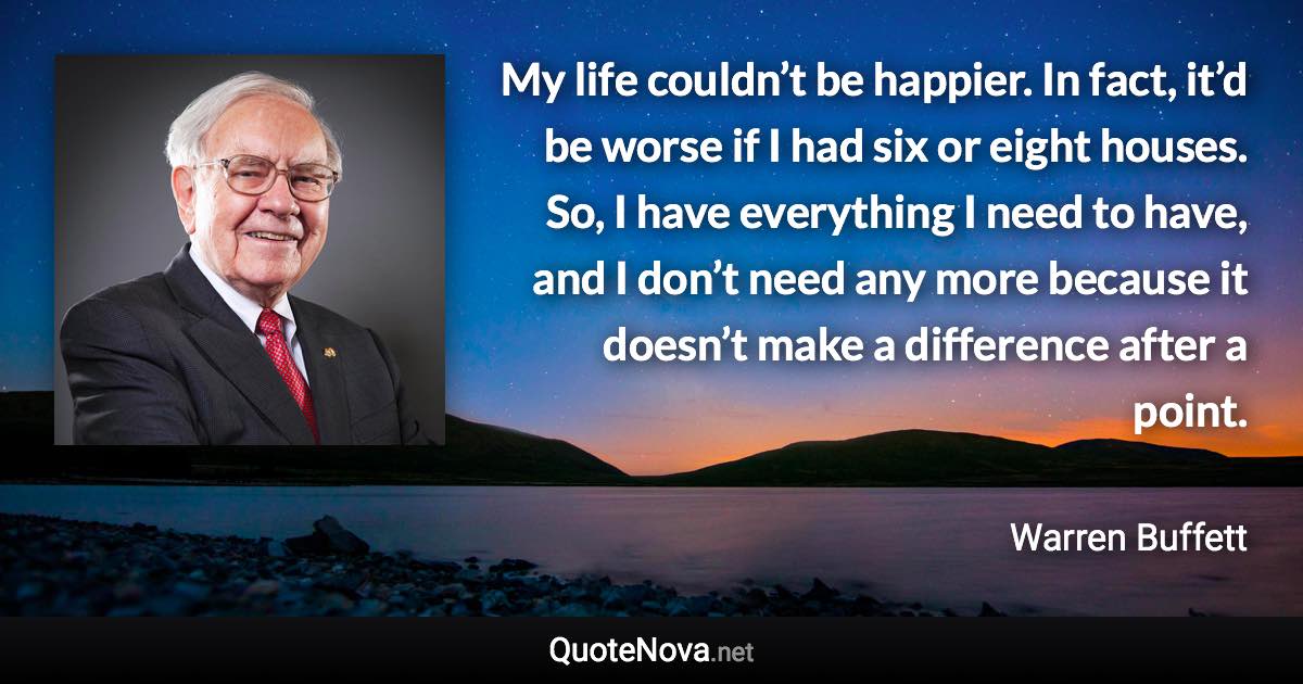 My life couldn’t be happier. In fact, it’d be worse if I had six or eight houses. So, I have everything I need to have, and I don’t need any more because it doesn’t make a difference after a point. - Warren Buffett quote