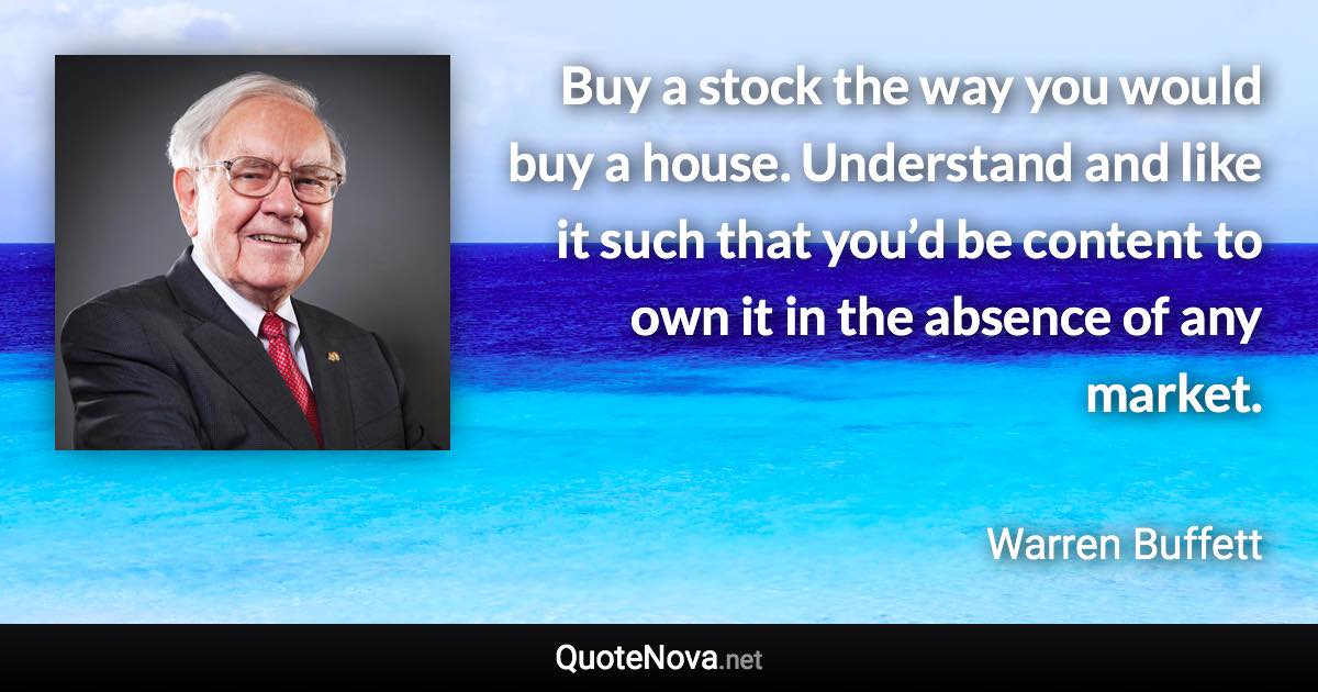 Buy a stock the way you would buy a house. Understand and like it such that you’d be content to own it in the absence of any market. - Warren Buffett quote