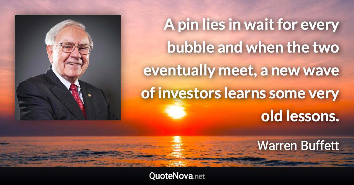 A pin lies in wait for every bubble and when the two eventually meet, a new wave of investors learns some very old lessons. - Warren Buffett quote