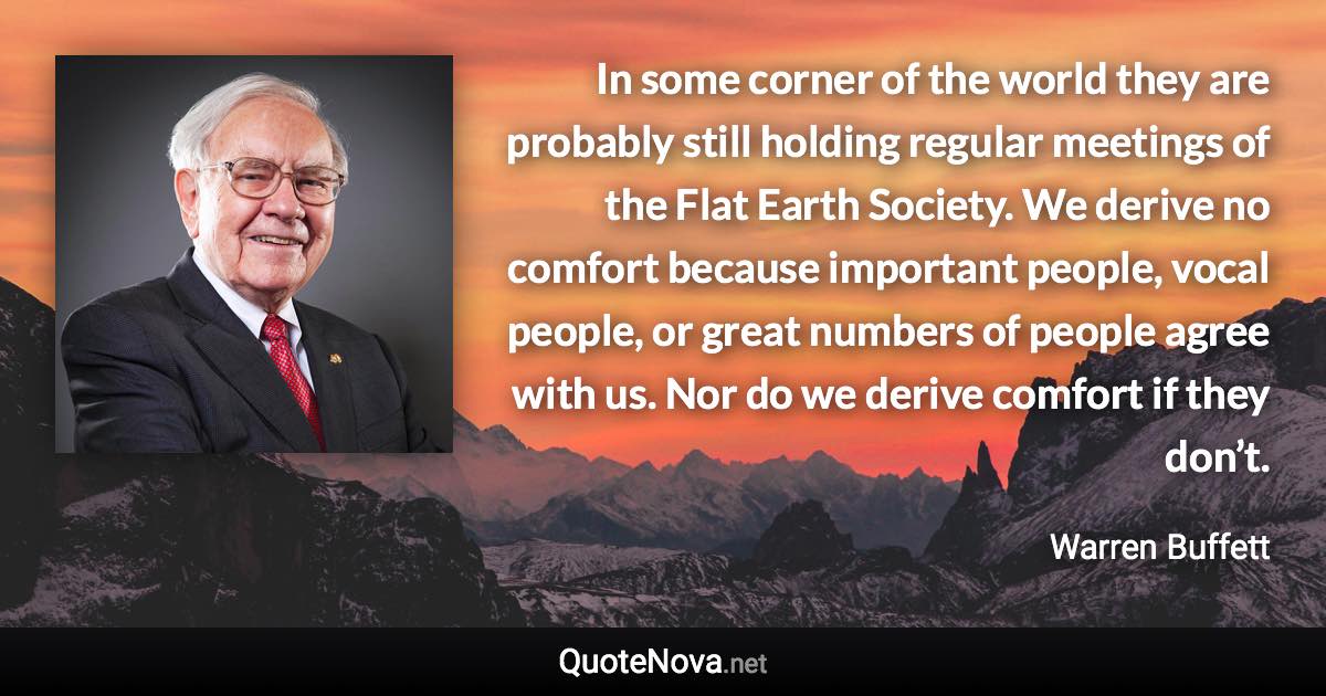 In some corner of the world they are probably still holding regular meetings of the Flat Earth Society. We derive no comfort because important people, vocal people, or great numbers of people agree with us. Nor do we derive comfort if they don’t. - Warren Buffett quote