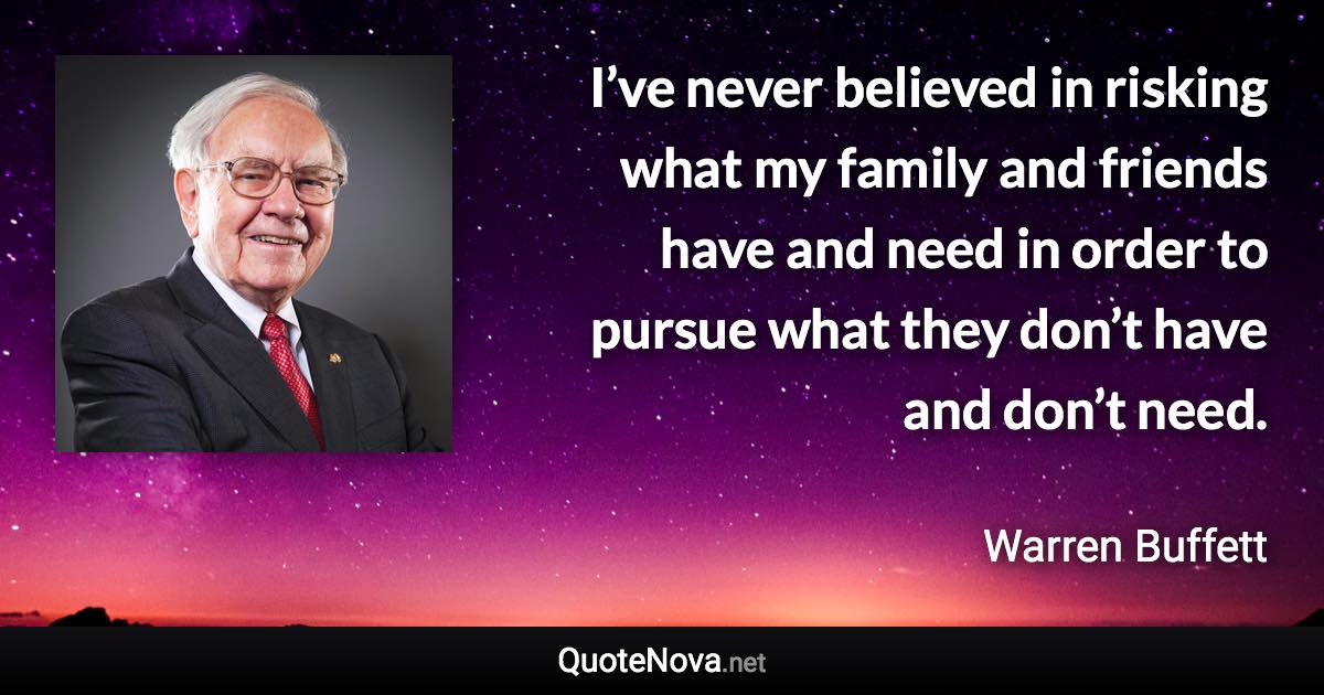 I’ve never believed in risking what my family and friends have and need in order to pursue what they don’t have and don’t need. - Warren Buffett quote