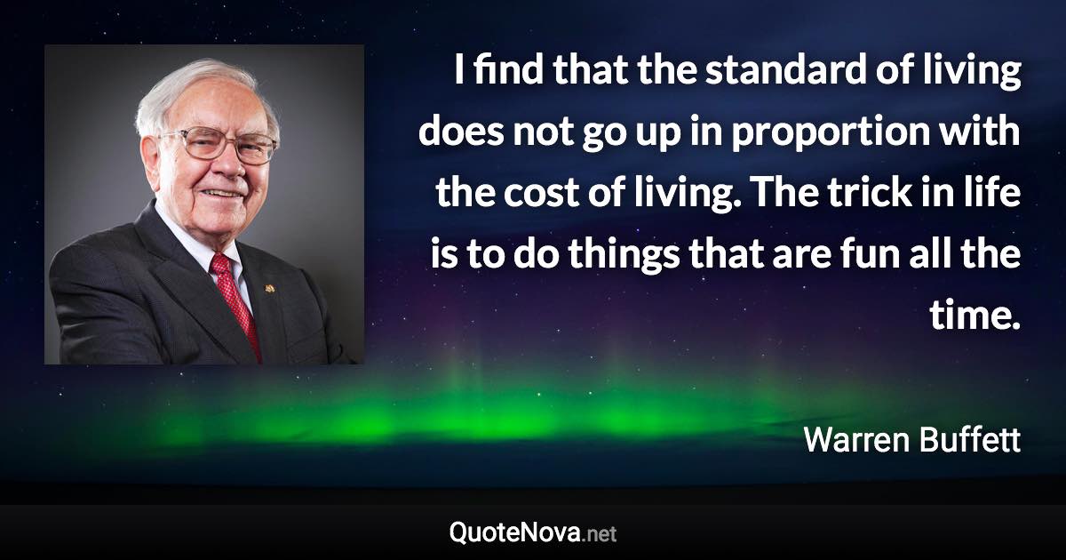 I find that the standard of living does not go up in proportion with the cost of living. The trick in life is to do things that are fun all the time. - Warren Buffett quote