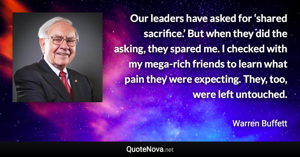 Our leaders have asked for ‘shared sacrifice.’ But when they did the asking, they spared me. I checked with my mega-rich friends to learn what pain they were expecting. They, too, were left untouched. - Warren Buffett quote