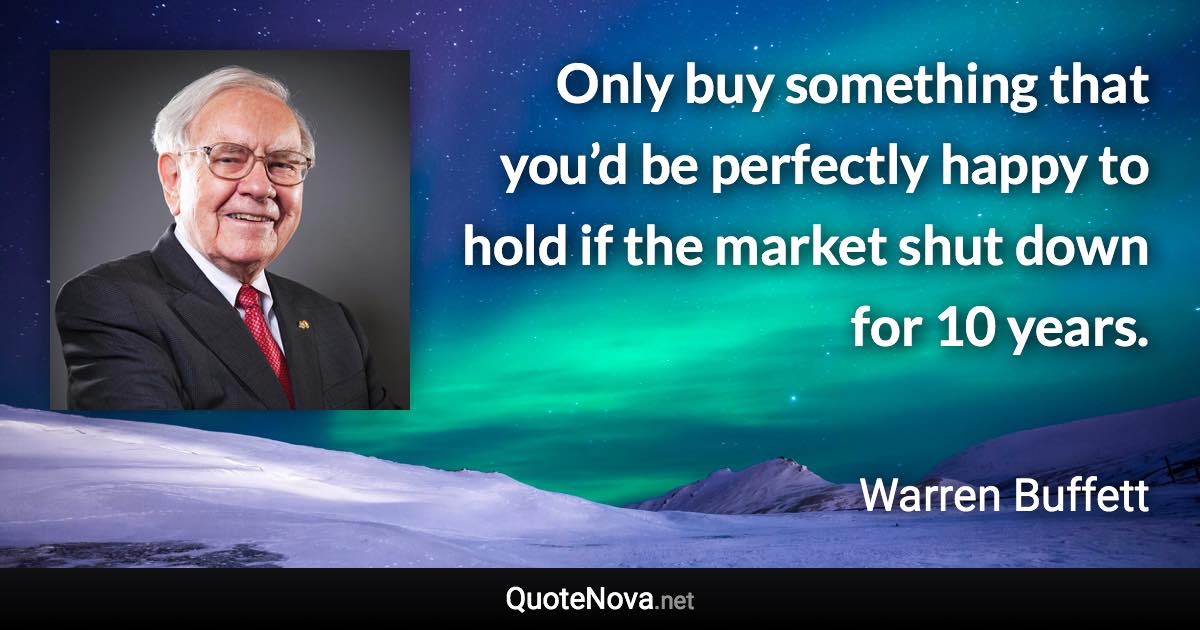 Only buy something that you’d be perfectly happy to hold if the market shut down for 10 years. - Warren Buffett quote