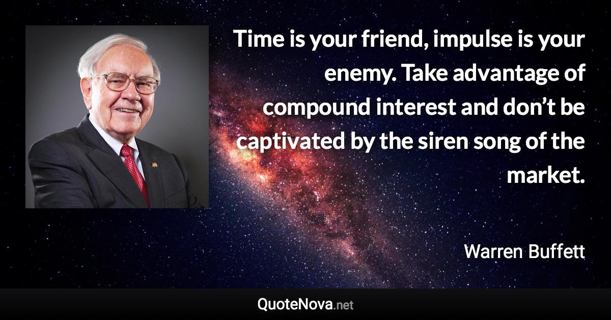 Time is your friend, impulse is your enemy. Take advantage of compound interest and don’t be captivated by the siren song of the market. - Warren Buffett quote