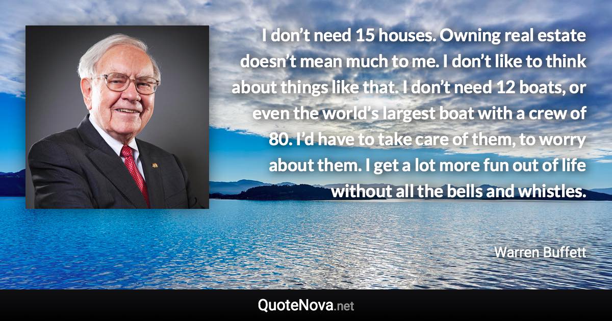 I don’t need 15 houses. Owning real estate doesn’t mean much to me. I don’t like to think about things like that. I don’t need 12 boats, or even the world’s largest boat with a crew of 80. I’d have to take care of them, to worry about them. I get a lot more fun out of life without all the bells and whistles. - Warren Buffett quote