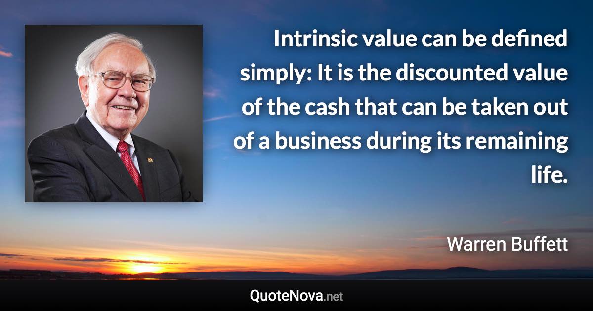 Intrinsic value can be defined simply: It is the discounted value of the cash that can be taken out of a business during its remaining life. - Warren Buffett quote