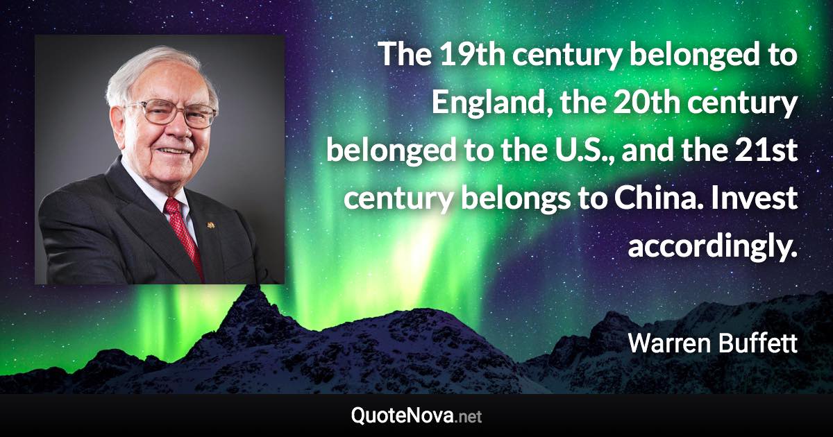 The 19th century belonged to England, the 20th century belonged to the U.S., and the 21st century belongs to China. Invest accordingly. - Warren Buffett quote
