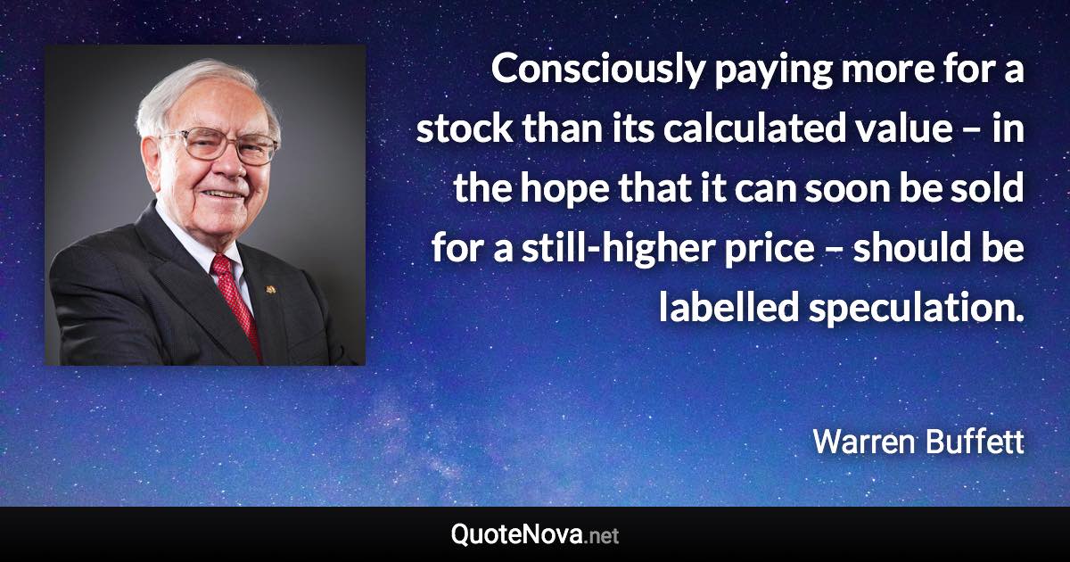 Consciously paying more for a stock than its calculated value – in the hope that it can soon be sold for a still-higher price – should be labelled speculation. - Warren Buffett quote