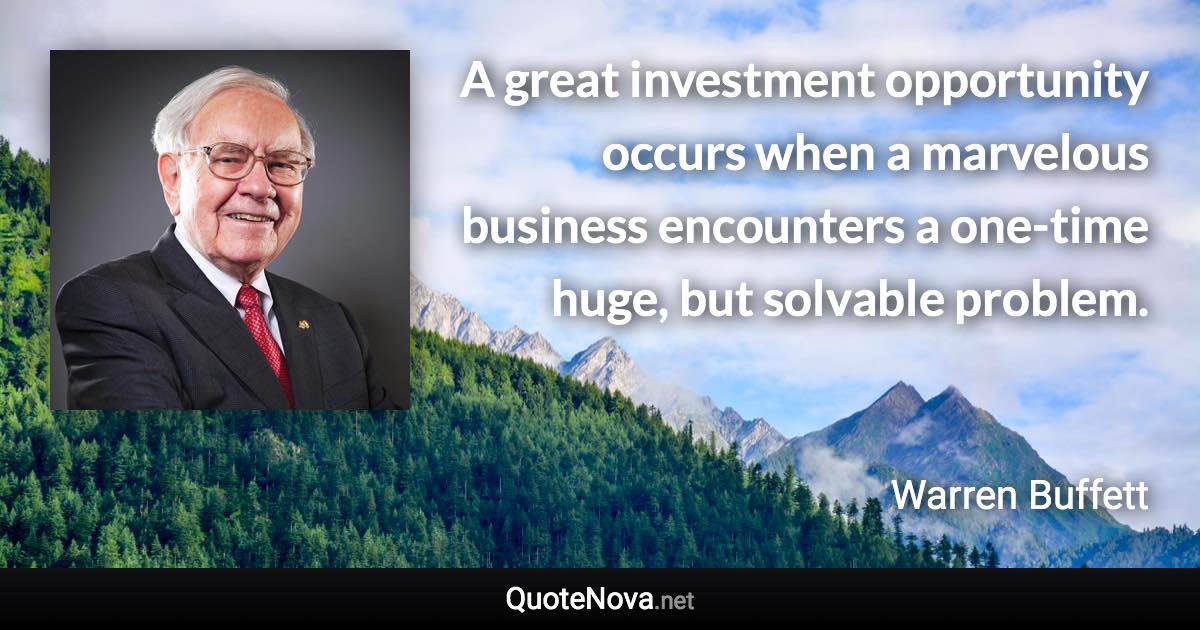 A great investment opportunity occurs when a marvelous business encounters a one-time huge, but solvable problem. - Warren Buffett quote