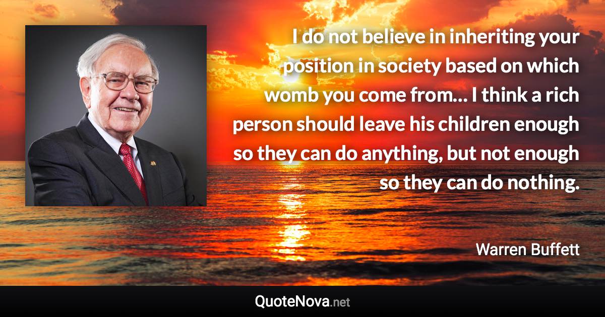 I do not believe in inheriting your position in society based on which womb you come from… I think a rich person should leave his children enough so they can do anything, but not enough so they can do nothing. - Warren Buffett quote