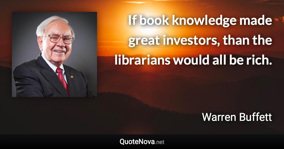 If book knowledge made great investors, than the librarians would all be rich. - Warren Buffett quote