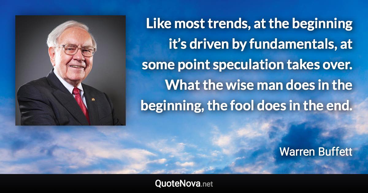 Like most trends, at the beginning it’s driven by fundamentals, at some point speculation takes over. What the wise man does in the beginning, the fool does in the end. - Warren Buffett quote