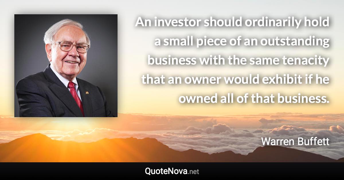 An investor should ordinarily hold a small piece of an outstanding business with the same tenacity that an owner would exhibit if he owned all of that business. - Warren Buffett quote