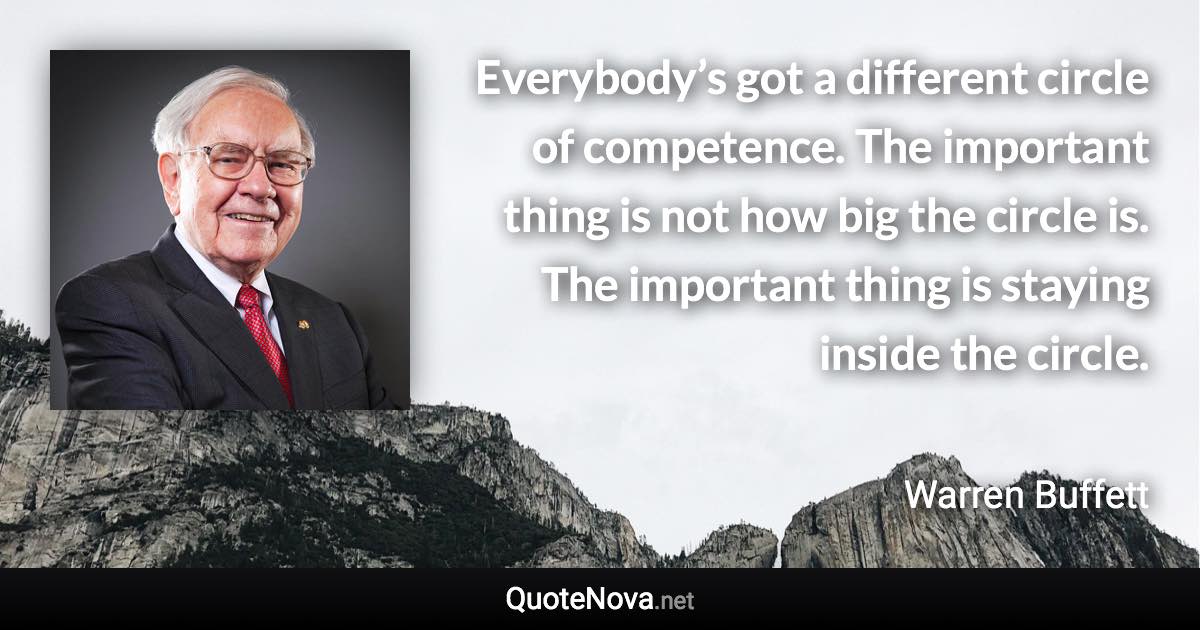 Everybody’s got a different circle of competence. The important thing is not how big the circle is. The important thing is staying inside the circle. - Warren Buffett quote