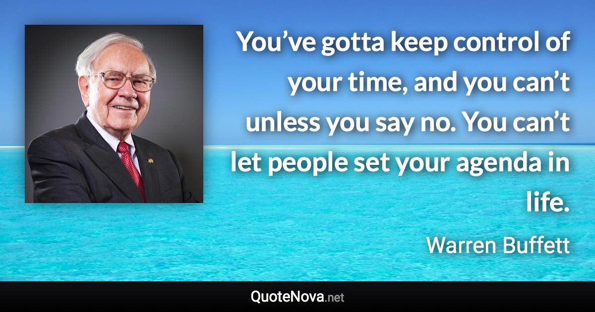 You’ve gotta keep control of your time, and you can’t unless you say no. You can’t let people set your agenda in life. - Warren Buffett quote