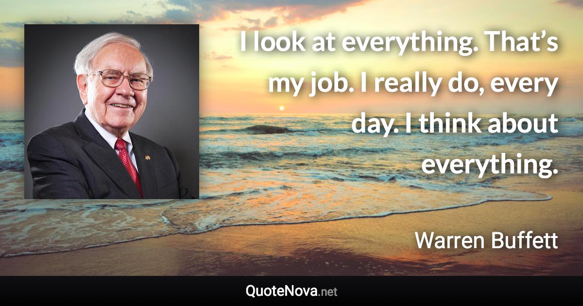 I look at everything. That’s my job. I really do, every day. I think about everything. - Warren Buffett quote