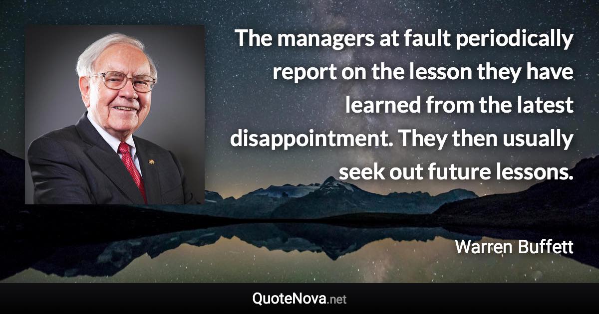 The managers at fault periodically report on the lesson they have learned from the latest disappointment. They then usually seek out future lessons. - Warren Buffett quote